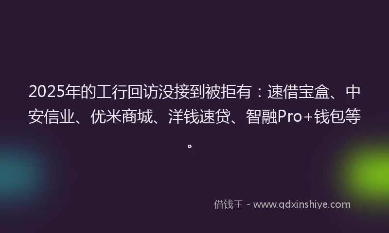 2025年的工行回访没接到被拒有：速借宝盒、中安信业、优米商城、洋钱速贷、智融Pro+钱包等。