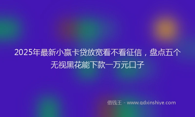 2025年最新小赢卡贷放宽看不看征信，盘点五个无视黑花能下款一万元口子