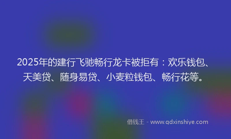 2025年的建行飞驰畅行龙卡被拒有：欢乐钱包、天美贷、随身易贷、小麦粒钱包、畅行花等。