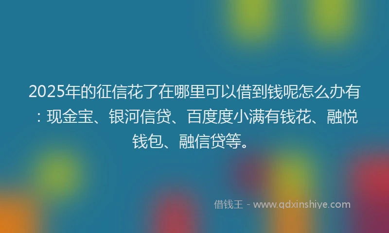 2025年的征信花了在哪里可以借到钱呢怎么办有：现金宝、银河信贷、百度度小满有钱花、融悦钱包、融信贷等。