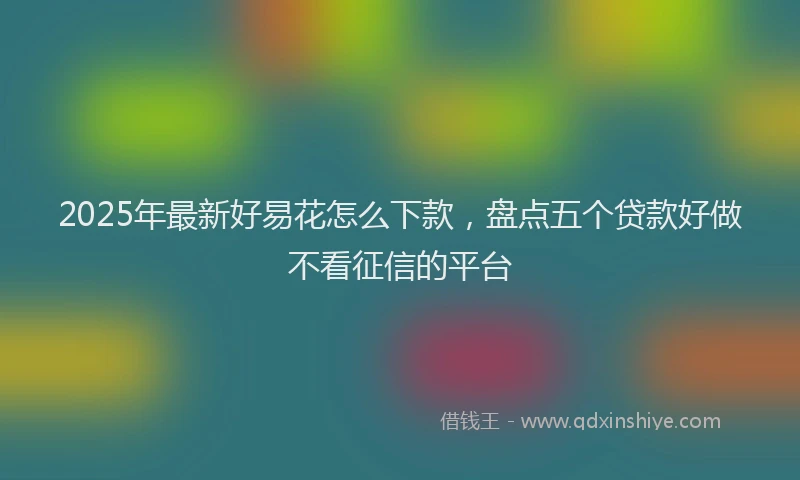 2025年最新好易花怎么下款，盘点五个贷款好做不看征信的平台