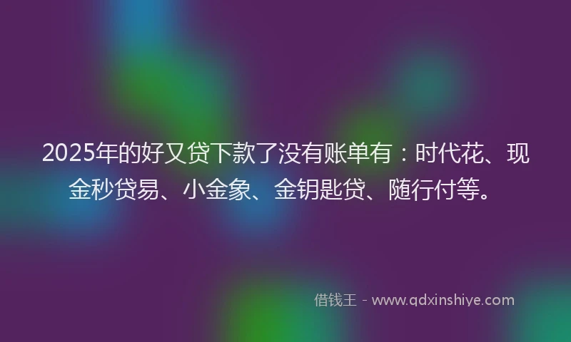 2025年的好又贷下款了没有账单有：时代花、现金秒贷易、小金象、金钥匙贷、随行付等。