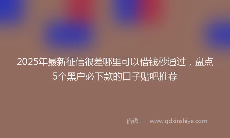 2025年最新征信很差哪里可以借钱秒通过，盘点5个黑户必下款的口子贴吧推荐