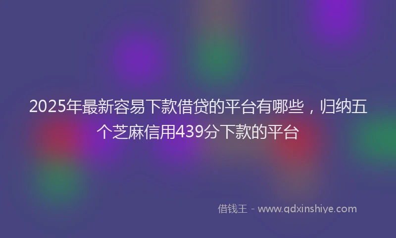 2025年最新容易下款借贷的平台有哪些，归纳五个芝麻信用439分下款的平台