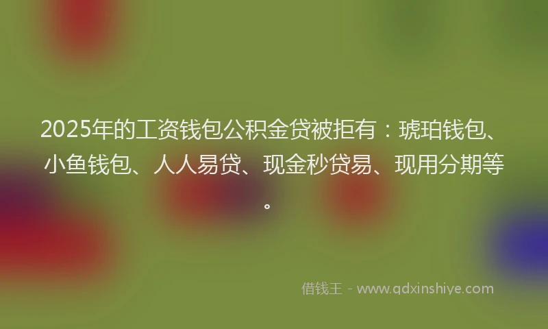 2025年的工资钱包公积金贷被拒有：琥珀钱包、小鱼钱包、人人易贷、现金秒贷易、现用分期等。