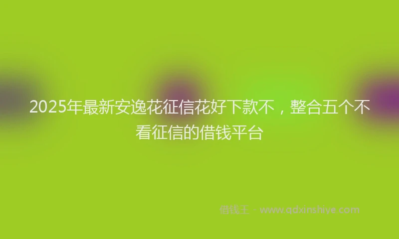 2025年最新安逸花征信花好下款不，整合五个不看征信的借钱平台
