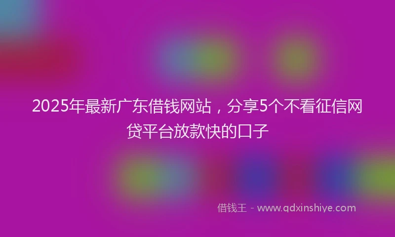 2025年最新广东借钱网站，分享5个不看征信网贷平台放款快的口子