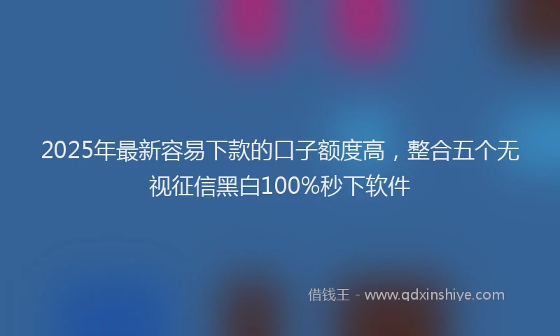 2025年最新容易下款的口子额度高，整合五个无视征信黑白100%秒下软件