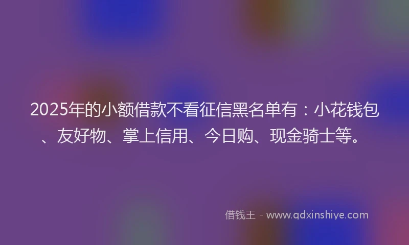 2025年的小额借款不看征信黑名单有：小花钱包、友好物、掌上信用、今日购、现金骑士等。