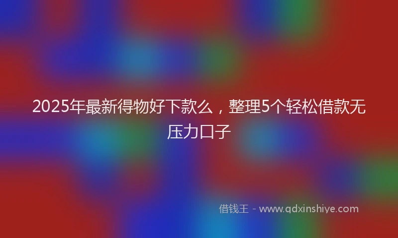 2025年最新得物好下款么，整理5个轻松借款无压力口子