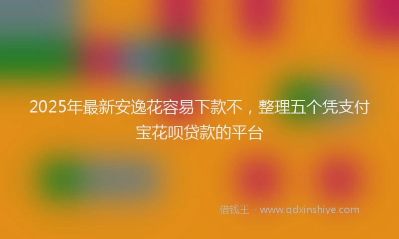 2025年最新安逸花容易下款不，整理五个凭支付宝花呗贷款的平台