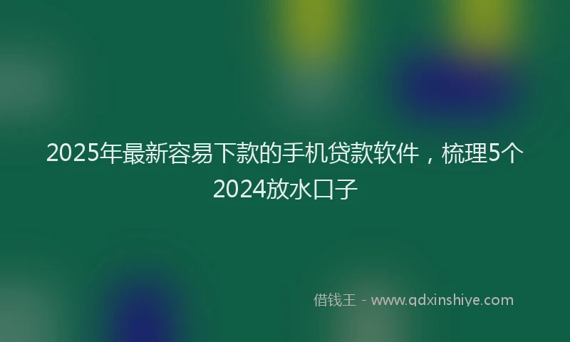 2025年最新容易下款的手机贷款软件，梳理5个2024放水口子
