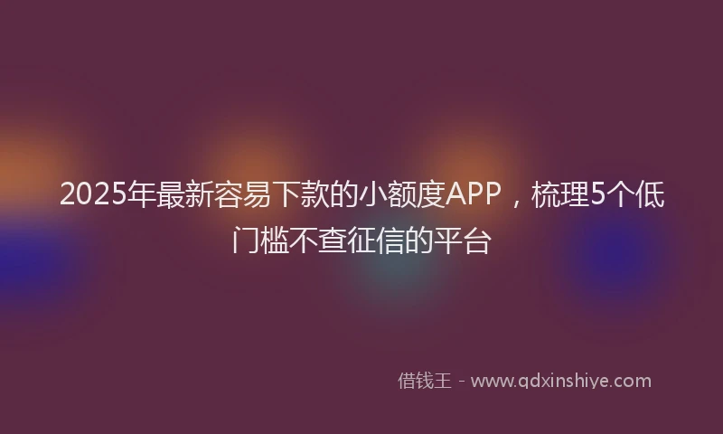2025年最新容易下款的小额度APP，梳理5个低门槛不查征信的平台