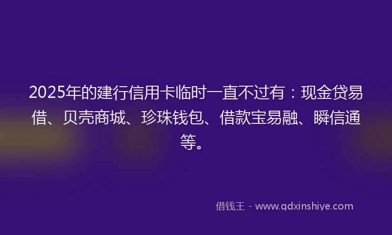 2025年的建行信用卡临时一直不过有：现金贷易借、贝壳商城、珍珠钱包、借款宝易融、瞬信通等。