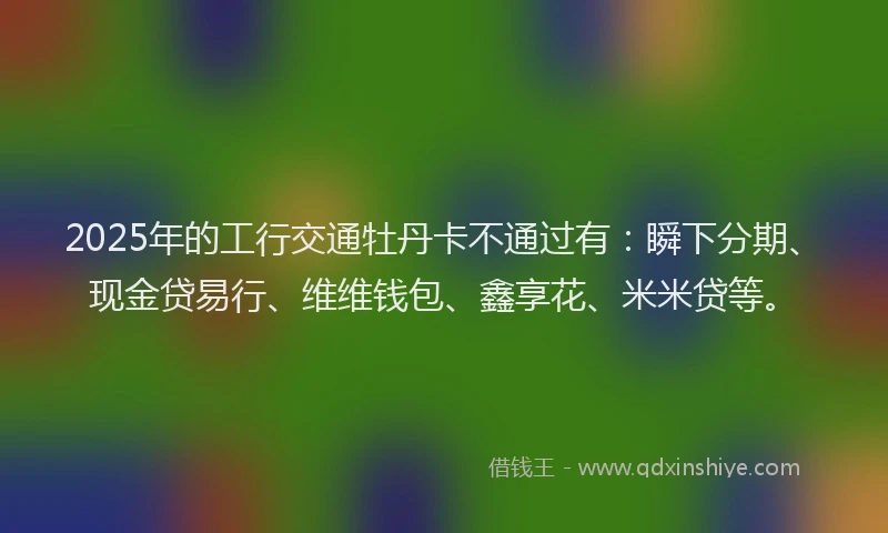 2025年的工行交通牡丹卡不通过有：瞬下分期、现金贷易行、维维钱包、鑫享花、米米贷等。