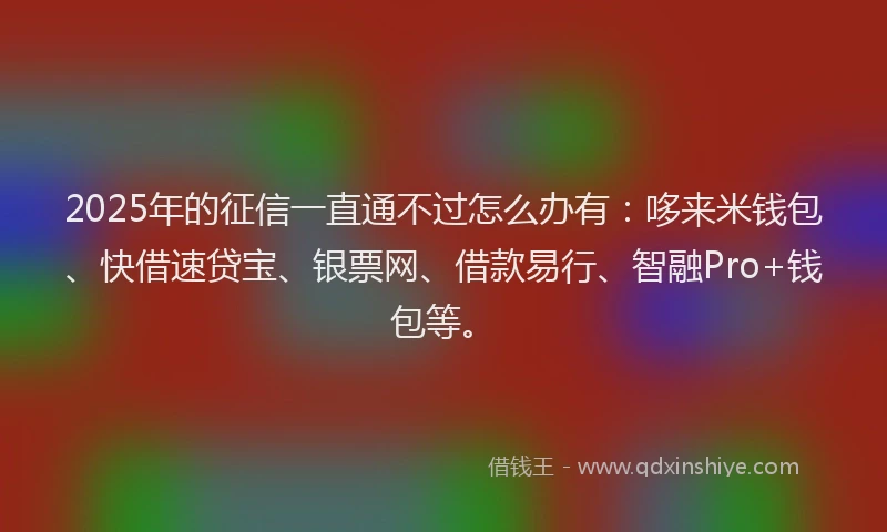 2025年的征信一直通不过怎么办有：哆来米钱包、快借速贷宝、银票网、借款易行、智融Pro+钱包等。