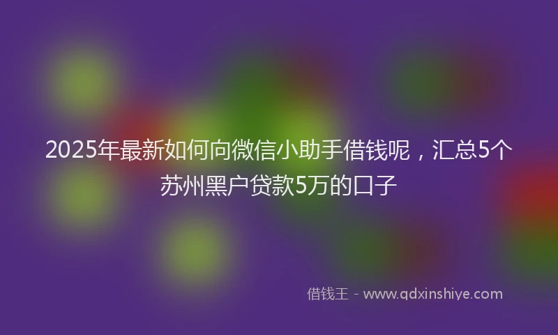 2025年最新如何向微信小助手借钱呢，汇总5个苏州黑户贷款5万的口子