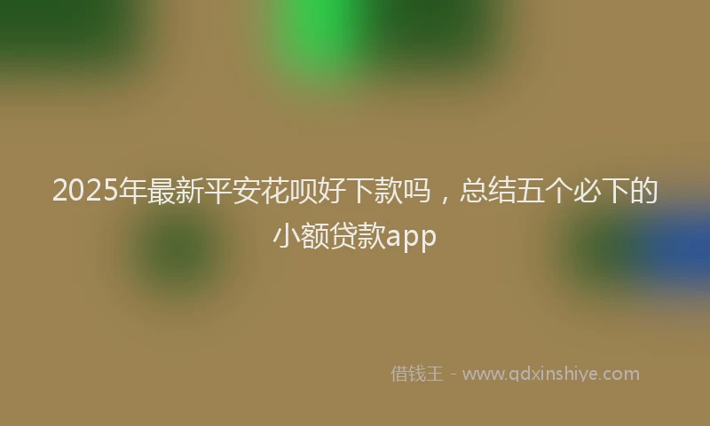 2025年最新平安花呗好下款吗，总结五个必下的小额贷款app