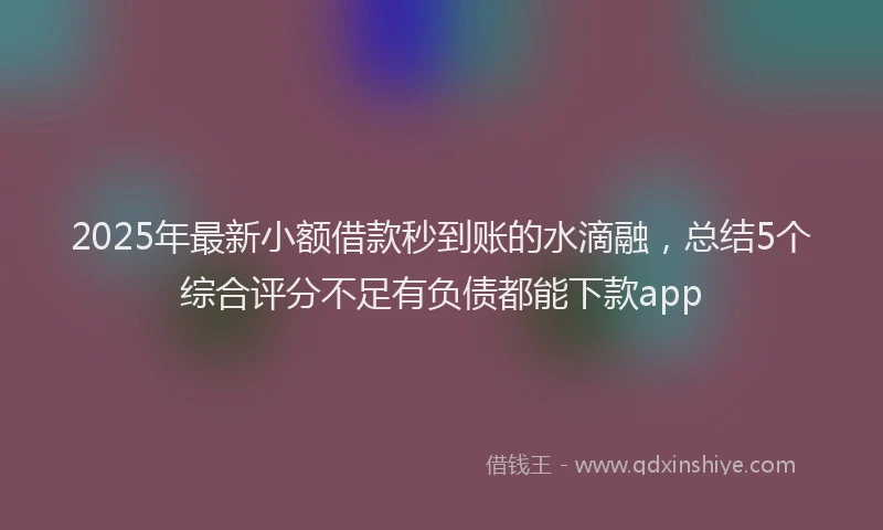 2025年最新小额借款秒到账的水滴融，总结5个综合评分不足有负债都能下款app