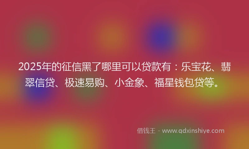 2025年的征信黑了哪里可以贷款有：乐宝花、翡翠信贷、极速易购、小金象、福星钱包贷等。