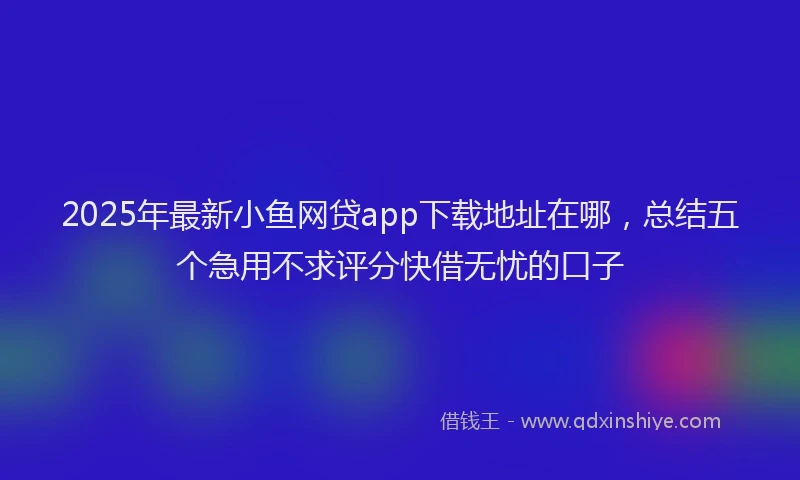 2025年最新小鱼网贷app下载地址在哪，总结五个急用不求评分快借无忧的口子