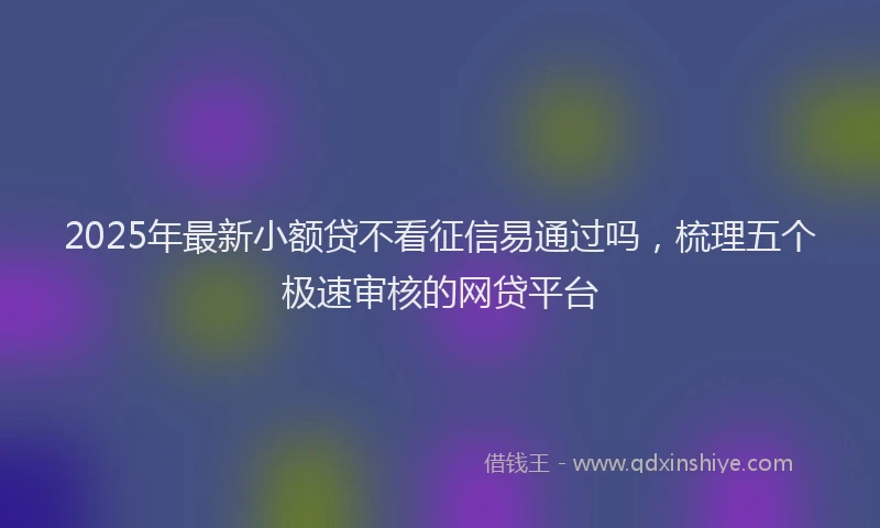 2025年最新小额贷不看征信易通过吗，梳理五个极速审核的网贷平台