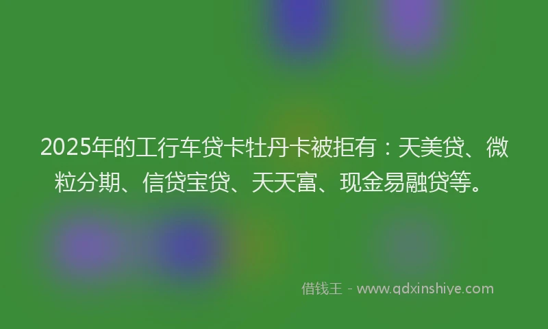 2025年的工行车贷卡牡丹卡被拒有：天美贷、微粒分期、信贷宝贷、天天富、现金易融贷等。