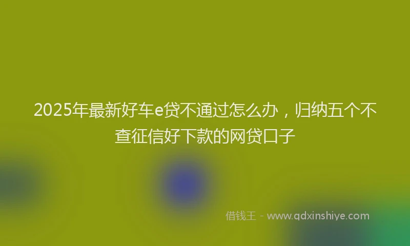 2025年最新好车e贷不通过怎么办，归纳五个不查征信好下款的网贷口子