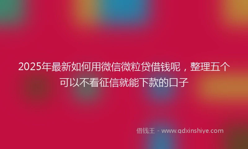 2025年最新如何用微信微粒贷借钱呢，整理五个可以不看征信就能下款的口子