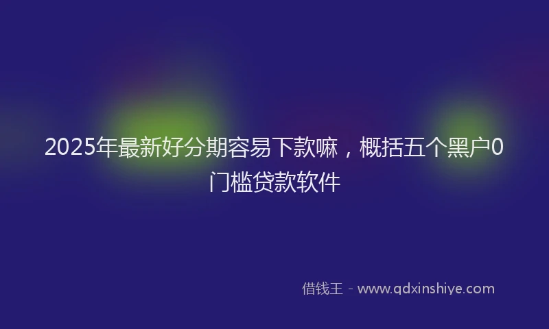 2025年最新好分期容易下款嘛，概括五个黑户0门槛贷款软件