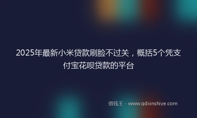 2025年最新小米贷款刷脸不过关，概括5个凭支付宝花呗贷款的平台