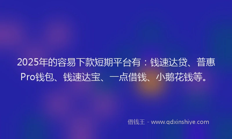 2025年的容易下款短期平台有：钱速达贷、普惠Pro钱包、钱速达宝、一点借钱、小鹅花钱等。