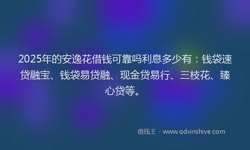 2025年的安逸花借钱可靠吗利息多少有：钱袋速贷融宝、钱袋易贷融、现金贷易行、三枝花、臻心贷等。
