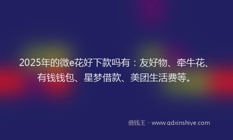 2025年的微e花好下款吗有：友好物、牵牛花、有钱钱包、星梦借款、美团生活费等。