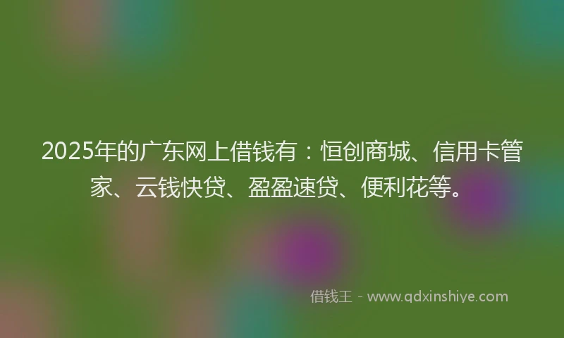 2025年的广东网上借钱有：恒创商城、信用卡管家、云钱快贷、盈盈速贷、便利花等。