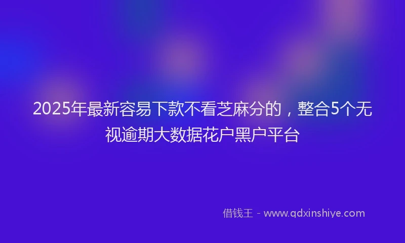 2025年最新容易下款不看芝麻分的，整合5个无视逾期大数据花户黑户平台