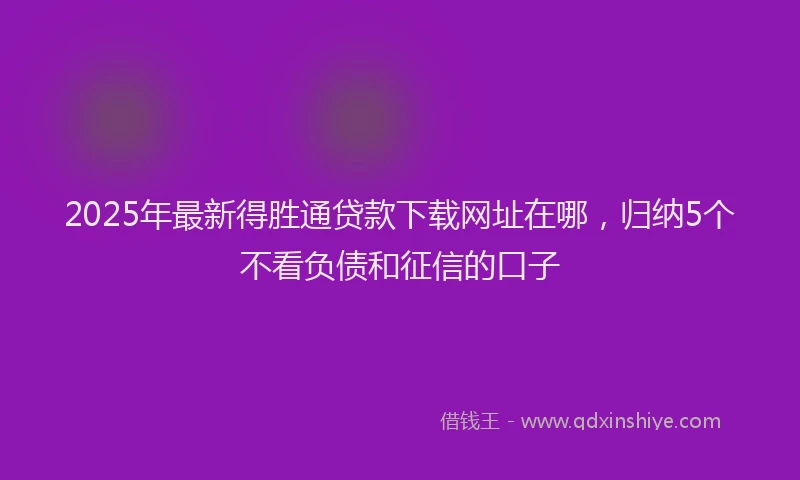 2025年最新得胜通贷款下载网址在哪，归纳5个不看负债和征信的口子