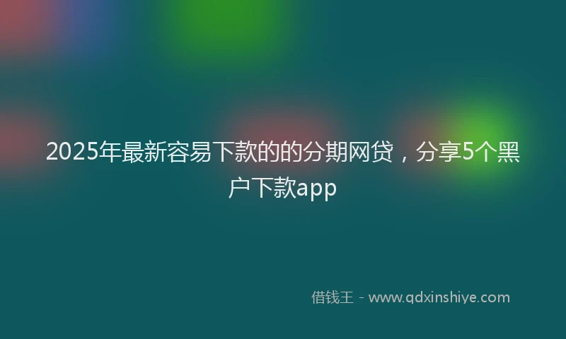 2025年最新容易下款的的分期网贷，分享5个黑户下款app