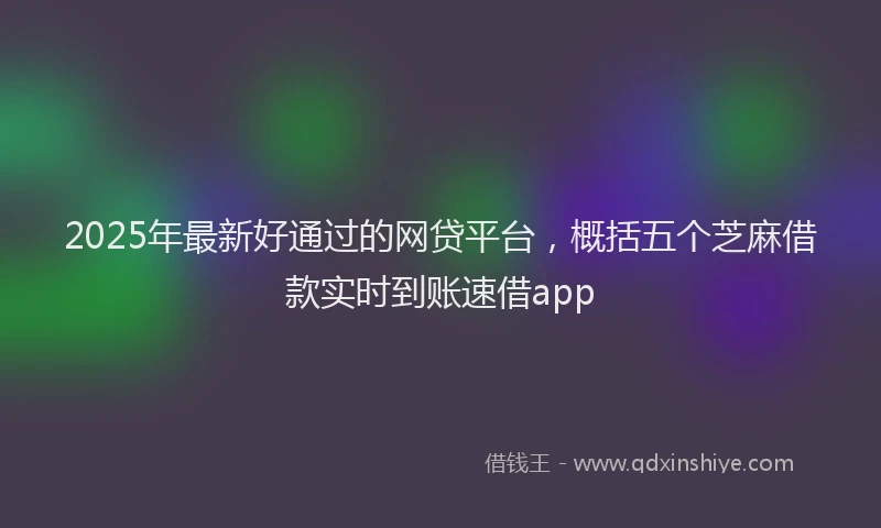 2025年最新好通过的网贷平台，概括五个芝麻借款实时到账速借app