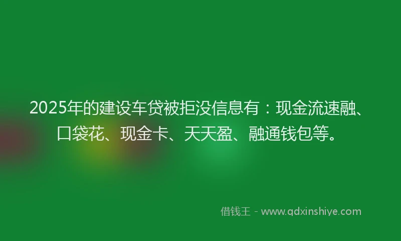 2025年的建设车贷被拒没信息有：现金流速融、口袋花、现金卡、天天盈、融通钱包等。