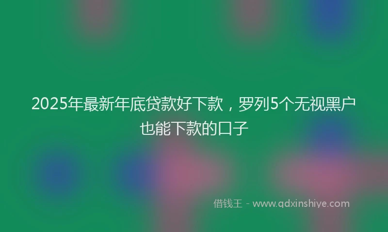 2025年最新年底贷款好下款，罗列5个无视黑户也能下款的口子