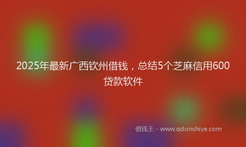 2025年最新广西钦州借钱，总结5个芝麻信用600贷款软件