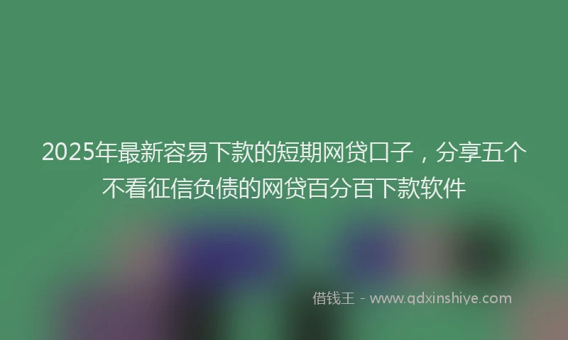 2025年最新容易下款的短期网贷口子，分享五个不看征信负债的网贷百分百下款软件