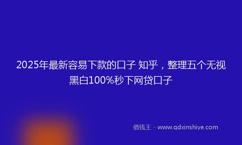 2025年最新容易下款的口子 知乎，整理五个无视黑白100%秒下网贷口子