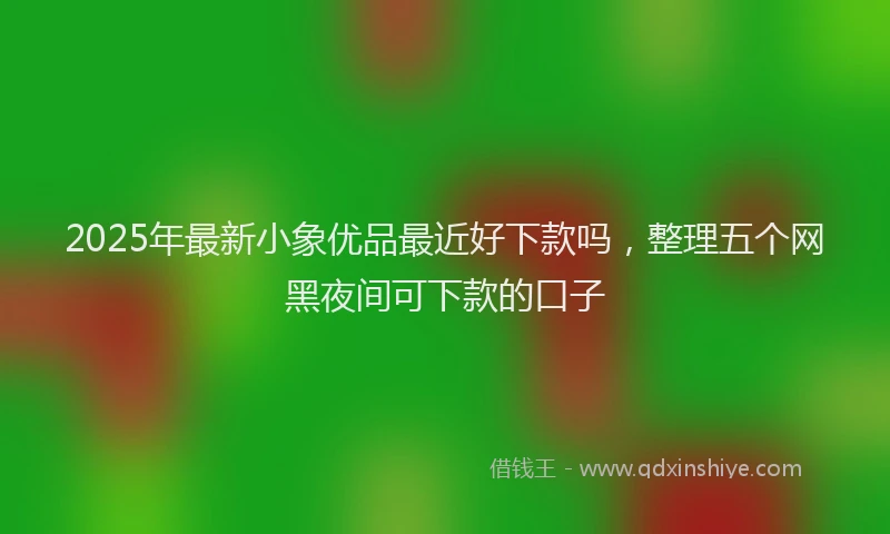 2025年最新小象优品最近好下款吗，整理五个网黑夜间可下款的口子