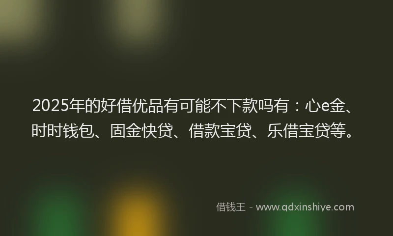 2025年的好借优品有可能不下款吗有：心e金、时时钱包、固金快贷、借款宝贷、乐借宝贷等。