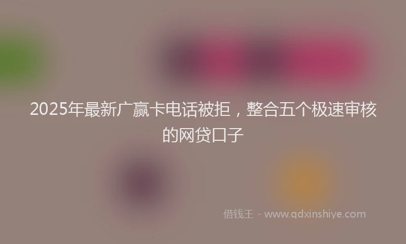 2025年最新广赢卡电话被拒，整合五个极速审核的网贷口子