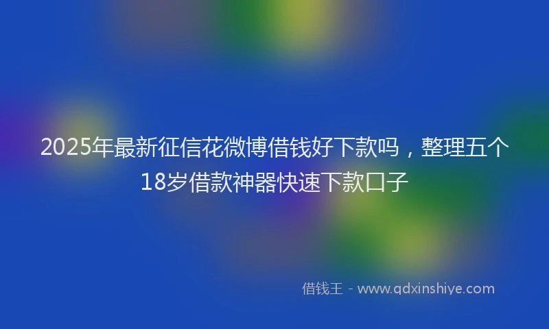 2025年最新征信花微博借钱好下款吗，整理五个18岁借款神器快速下款口子