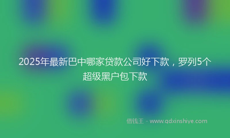 2025年最新巴中哪家贷款公司好下款，罗列5个超级黑户包下款