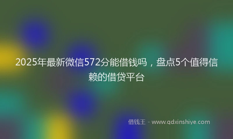 2025年最新微信572分能借钱吗，盘点5个值得信赖的借贷平台